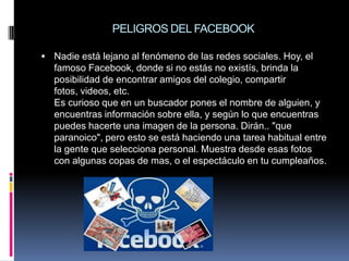 PELIGROS DEL FACEBOOK

 Nadie está lejano al fenómeno de las redes sociales. Hoy, el
  famoso Facebook, donde si no estás no existís, brinda la
  posibilidad de encontrar amigos del colegio, compartir
  fotos, videos, etc.
  Es curioso que en un buscador pones el nombre de alguien, y
  encuentras información sobre ella, y según lo que encuentras
  puedes hacerte una imagen de la persona. Dirán.. "que
  paranoico", pero esto se está haciendo una tarea habitual entre
  la gente que selecciona personal. Muestra desde esas fotos
  con algunas copas de mas, o el espectáculo en tu cumpleaños.
 