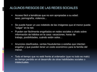ALGUNOS RIESGOS DE LAS REDES SOCIALES

   Acceso fácil a temáticas que no son apropiadas a su edad:
    sexo, pornografía, violencia...

   Se puede hacer un uso indebido de las imágenes que el menor pueda
    “colgar” en la red.
   Pueden ser fácilmente engañados en redes sociales o chats sobre
    información de hábitos en la casa: vacaciones, horas de
    trabajo, posibilidades, cuándo están solos…

   Anuncios clasificados, ventas fraudulentas o estafas que intentan
    engañar y que pueden tener un costo económico para la familia del
    menor.

   Todo el tiempo que no esté frente al ordenador (que no todo es malo)
    es tiempo perdido en el desarrollo de otras habilidades sociales o
    intelectuales.
 