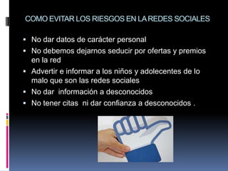 COMO EVITAR LOS RIESGOS EN LA REDES SOCIALES

 No dar datos de carácter personal
 No debemos dejarnos seducir por ofertas y premios
  en la red
 Advertir e informar a los niños y adolecentes de lo
  malo que son las redes sociales
 No dar información a desconocidos
 No tener citas ni dar confianza a desconocidos .
 