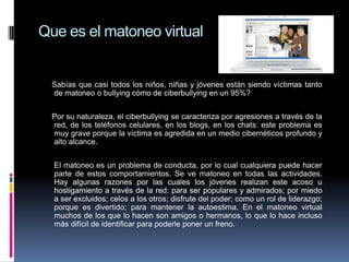 Que es el matoneo virtual


  Sabías que casi todos los niños, niñas y jóvenes están siendo víctimas tanto
  de matoneo o bullying cómo de ciberbullying en un 95%?


  Por su naturaleza, el ciberbullying se caracteriza por agresiones a través de la
  red, de los teléfonos celulares, en los blogs, en los chats: este problema es
  muy grave porque la víctima es agredida en un medio cibernéticos profundo y
  alto alcance.


  El matoneo es un problema de conducta, por lo cual cualquiera puede hacer
  parte de estos comportamientos. Se ve matoneo en todas las actividades.
  Hay algunas razones por las cuales los jóvenes realizan este acoso u
  hostigamiento a través de la red: para ser populares y admirados; por miedo
  a ser excluidos; celos a los otros; disfrute del poder; como un rol de liderazgo;
  porque es divertido; para mantener la autoestima. En el matoneo virtual
  muchos de los que lo hacen son amigos o hermanos, lo que lo hace incluso
  más difícil de identificar para poderle poner un freno.
 