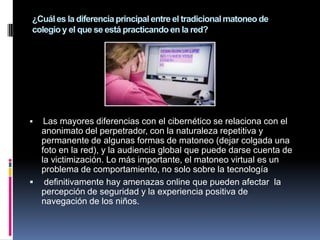 ¿Cuál es la diferencia principal entre el tradicional matoneo de
colegio y el que se está practicando en la red?




  Las mayores diferencias con el cibernético se relaciona con el
  anonimato del perpetrador, con la naturaleza repetitiva y
  permanente de algunas formas de matoneo (dejar colgada una
  foto en la red), y la audiencia global que puede darse cuenta de
  la victimización. Lo más importante, el matoneo virtual es un
  problema de comportamiento, no solo sobre la tecnología
 definitivamente hay amenazas online que pueden afectar la
  percepción de seguridad y la experiencia positiva de
  navegación de los niños.
 