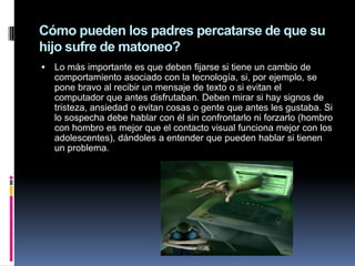 Cómo pueden los padres percatarse de que su
hijo sufre de matoneo?
   Lo más importante es que deben fijarse si tiene un cambio de
    comportamiento asociado con la tecnología, si, por ejemplo, se
    pone bravo al recibir un mensaje de texto o si evitan el
    computador que antes disfrutaban. Deben mirar si hay signos de
    tristeza, ansiedad o evitan cosas o gente que antes les gustaba. Si
    lo sospecha debe hablar con él sin confrontarlo ni forzarlo (hombro
    con hombro es mejor que el contacto visual funciona mejor con los
    adolescentes), dándoles a entender que pueden hablar si tienen
    un problema.
 