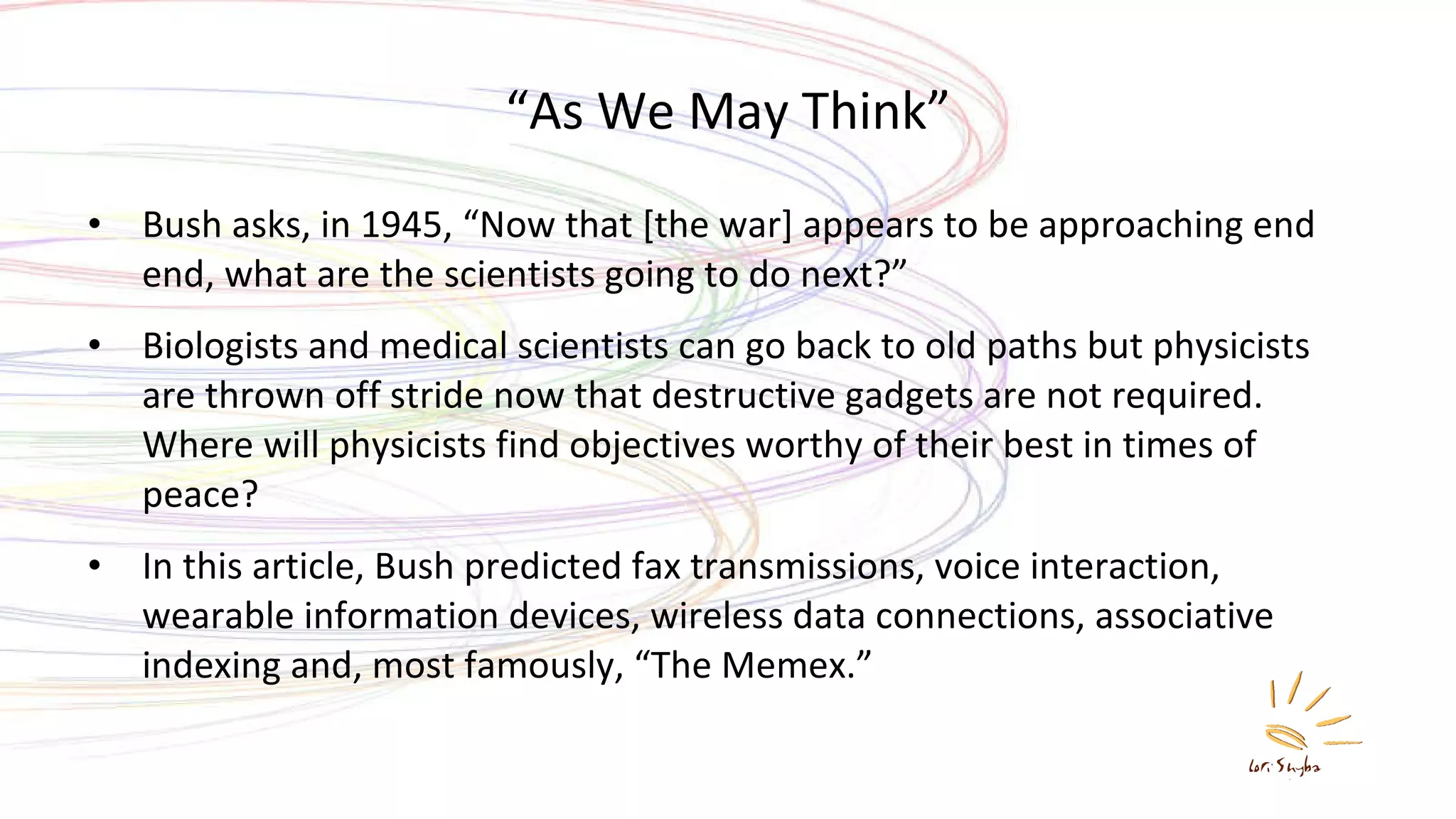 “ As We May Think” Bush asks, in 1945, “Now that [the war] appears to be approaching end end, what are the scientists going to do next?” Biologists and medical scientists can go back to old paths but physicists are thrown off stride now that destructive gadgets are not required. Where will physicists find objectives worthy of their best in times of peace? In this article, Bush predicted fax transmissions, voice interaction, wearable information devices, wireless data connections, associative indexing and, most famously, “The Memex.” 