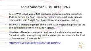 About Vannevar Bush. 1890 - 1974 Before WWII, Bush was at MIT producing analog computing projects. In 1940 he formed the “iron triangle” of military, industrial, and academic relationships with Dwight Eisenhower financial and political backing. Bush was a primary organizer of the Manhattan Project that produced the bombs that leveled Hiroshima and Nagasaki. His vision of how technology can lead toward understanding and away from destruction was a primary inspiration for postwar research that lead to development of new media.  http://www.youtube.com/watch?v=clSEqpLOKvM 