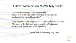 Editor:  Atlantic Monthly  July 1945 “ [Vannevar Bush] urges that men of science  should turn to the massive task of making more accessible  our bewildering store of knowledge.” “ Like Emerson’s famous address of 1837 on ‘The American Scholar’ This paper by Dr. Bush calls for a new relationship between  thinking man and the sum of our knowledge.” Editor’s comments to “As We May Think” 