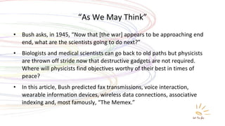 “ As We May Think” Bush asks, in 1945, “Now that [the war] appears to be approaching end end, what are the scientists going to do next?” Biologists and medical scientists can go back to old paths but physicists are thrown off stride now that destructive gadgets are not required. Where will physicists find objectives worthy of their best in times of peace? In this article, Bush predicted fax transmissions, voice interaction, wearable information devices, wireless data connections, associative indexing and, most famously, “The Memex.” 