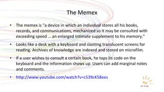 The Memex The memex is “a device in which an individual stores all his books, records, and communications, mechanized so it may be consulted with exceeding speed … an enlarged intimate supplement to his memory.” Looks like a desk with a keyboard and slanting translucent screens for reading. Archives of knowledge are indexed and stored on microfilm. If a user wishes to consult a certain book, he taps its code on the keyboard and the information shows up. Users can add marginal notes and comments. http://www.youtube.com/watch?v=c539cK58ees 