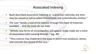 Associated Indexing Bush described associative indexing as “a provision whereby any item may be caused at will to select immediately and automatically another.” The user “builds a trail of his interest through the maze of materials available … And the trails do not fade. “ Wholly new forms of encyclopedias will appear ready made wit a mesh of associative trails running through.” (pg. 46). “ Thus science may implement the ways in which man produces, stores, and consults the record of the race.” 