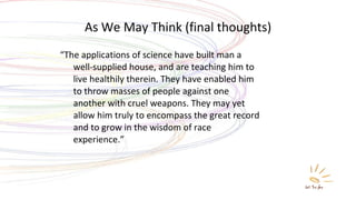 As We May Think (final thoughts) “ The applications of science have built man a well-supplied house, and are teaching him to live healthily therein. They have enabled him to throw masses of people against one another with cruel weapons. They may yet allow him truly to encompass the great record and to grow in the wisdom of race experience.” 