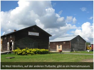 In West Vännfors, auf der anderen Flußseite, gibt es ein Heimatmuseum
 