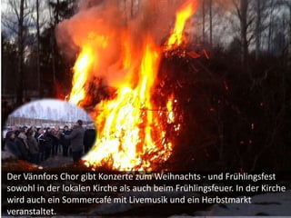 Der Vännfors Chor gibt Konzerte zum Weihnachts - und Frühlingsfest
sowohl in der lokalen Kirche als auch beim Frühlingsfeuer. In der Kirche
wird auch ein Sommercafé mit Livemusik und ein Herbstmarkt
veranstaltet.
 