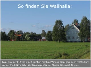 Folgen Sie der E12 von Umeå ca 24km Richtung Vännäs. Biegen Sie dann rechts, kurz
vor der Vindelälvbrücke, ab. Dann folgen Sie der Strasse bitte noch 12km...
So finden Sie Wallhalla:
 