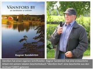 Vännfors hat einen eigenen Schriftsteller: Ragnar Sandström hat eine erstaunliche
Arbeit mit seinem lokalen Geschichtsbuch "Vännfors Dorf- eine Geschichte aus den
Archiven”(2007) geleistet.
 