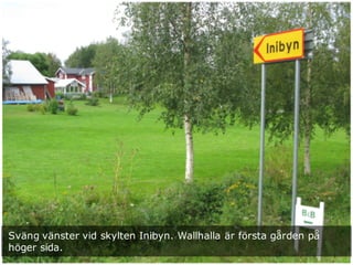 Sväng vänster vid skylten Inibyn. Wallhalla är första gården på
höger sida.
 