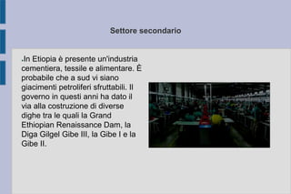 Settore secondario
●In Etiopia è presente un'industria
cementiera, tessile e alimentare. È
probabile che a sud vi siano
giacimenti petroliferi sfruttabili. Il
governo in questi anni ha dato il
via alla costruzione di diverse
dighe tra le quali la Grand
Ethiopian Renaissance Dam, la
Diga Gilgel Gibe III, la Gibe I e la
Gibe II.
 