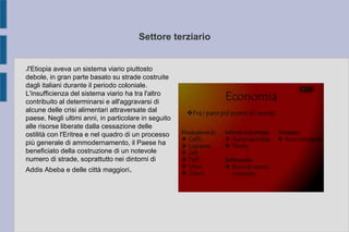 Settore terziario
●l'Etiopia aveva un sistema viario piuttosto
debole, in gran parte basato su strade costruite
dagli italiani durante il periodo coloniale.
L'insufficienza del sistema viario ha tra l'altro
contribuito al determinarsi e all'aggravarsi di
alcune delle crisi alimentari attraversate dal
paese. Negli ultimi anni, in particolare in seguito
alle risorse liberate dalla cessazione delle
ostilità con l'Eritrea e nel quadro di un processo
più generale di ammodernamento, il Paese ha
beneficiato della costruzione di un notevole
numero di strade, soprattutto nei dintorni di
Addis Abeba e delle città maggiori.
 