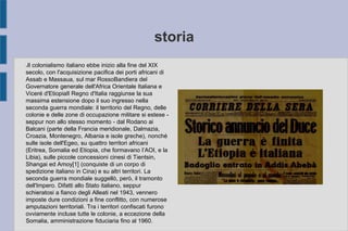 storia
●Il colonialismo italiano ebbe inizio alla fine del XIX
secolo, con l'acquisizione pacifica dei porti africani di
Assab e Massaua, sul mar RossoBandiera del
Governatore generale dell'Africa Orientale Italiana e
Viceré d'EtiopiaIl Regno d'Italia raggiunse la sua
massima estensione dopo il suo ingresso nella
seconda guerra mondiale: il territorio del Regno, delle
colonie e delle zone di occupazione militare si estese -
seppur non allo stesso momento - dal Rodano ai
Balcani (parte della Francia meridionale, Dalmazia,
Croazia, Montenegro, Albania e isole greche), nonché
sulle isole dell'Egeo, su quattro territori africani
(Eritrea, Somalia ed Etiopia, che formavano l’AOI, e la
Libia), sulle piccole concessioni cinesi di Tientsin,
Shangai ed Amoy[1] (conquiste di un corpo di
spedizione italiano in Cina) e su altri territori. La
seconda guerra mondiale suggellò, però, il tramonto
dell'Impero. Difatti allo Stato italiano, seppur
schieratosi a fianco degli Alleati nel 1943, vennero
imposte dure condizioni a fine conflitto, con numerose
amputazioni territoriali. Tra i territori confiscati furono
ovviamente incluse tutte le colonie, a eccezione della
Somalia, amministrazione fiduciaria fino al 1960.
 