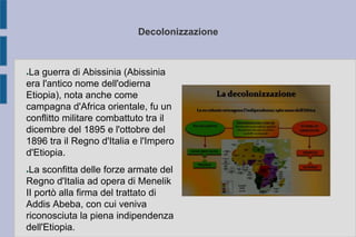 Decolonizzazione
●La guerra di Abissinia (Abissinia
era l'antico nome dell'odierna
Etiopia), nota anche come
campagna d'Africa orientale, fu un
conflitto militare combattuto tra il
dicembre del 1895 e l'ottobre del
1896 tra il Regno d'Italia e l'Impero
d'Etiopia.
●La sconfitta delle forze armate del
Regno d'Italia ad opera di Menelik
II portò alla firma del trattato di
Addis Abeba, con cui veniva
riconosciuta la piena indipendenza
dell'Etiopia.
 