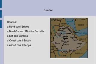 Confini
Confina:
a Nord con l'Eritrea
a Nord-Est con Gibuti e Somalia
a Est con Somalia
a Ovest con il Sudan
e a Sud con il Kenya.
 