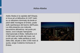 Adiss-Abeba
Addis Abeba è la capitale dell' Etiopia.
si trova ad un'altitudine di 2.407 metri
su un altopiano dominato da lande ai
piedi delle montagne di Entoto, poste
sullo spartiacque del bacino dell'Auasc.
La città presenta una notevole
escursione altimetrica: nel punto più
basso, ove è situato l'aeroporto
internazionale di Bole, l'altitudine è di
2.326 metri sul livello del mare; nel
punto più alto, nella periferia a nord
della città, situato a oltre 3.000 metri di
quota, sorge il sistema montuoso di
Entoto.
 