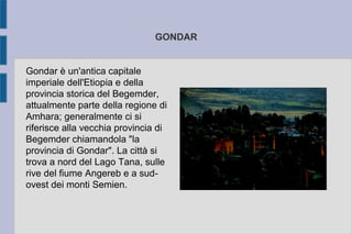 GONDAR
Gondar è un'antica capitale
imperiale dell'Etiopia e della
provincia storica del Begemder,
attualmente parte della regione di
Amhara; generalmente ci si
riferisce alla vecchia provincia di
Begemder chiamandola "la
provincia di Gondar". La città si
trova a nord del Lago Tana, sulle
rive del fiume Angereb e a sud-
ovest dei monti Semien.
 