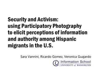 Security and Activism:
using Participatory Photography
to elicit perceptions of information
and authority among Hispanic
migrants in the U.S.
Sara Vannini, Ricardo Gomez, Veronica Guajardo
 