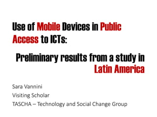 Use of Mobile Devices in Public
Access to ICTs:
Sara Vannini
Visiting Scholar
TASCHA – Technology and Social Change Group
Preliminary results from a study in
Latin America
 