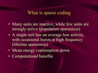 What is sparse coding Many units are inactive, while few units are strongly active (population sparseness) A single unit has on average low activity, with occasional bursts at high frequency (lifetime sparseness) Mean energy consumption down Computational benefits 