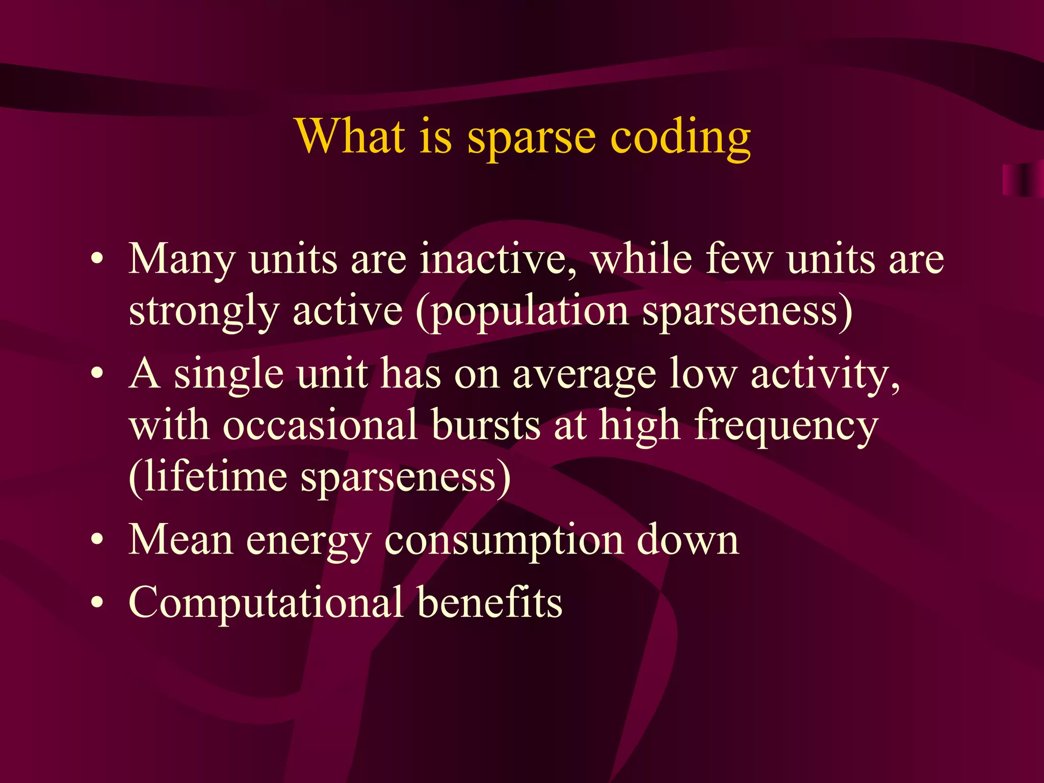 What is sparse coding Many units are inactive, while few units are strongly active (population sparseness) A single unit has on average low activity, with occasional bursts at high frequency (lifetime sparseness) Mean energy consumption down Computational benefits 