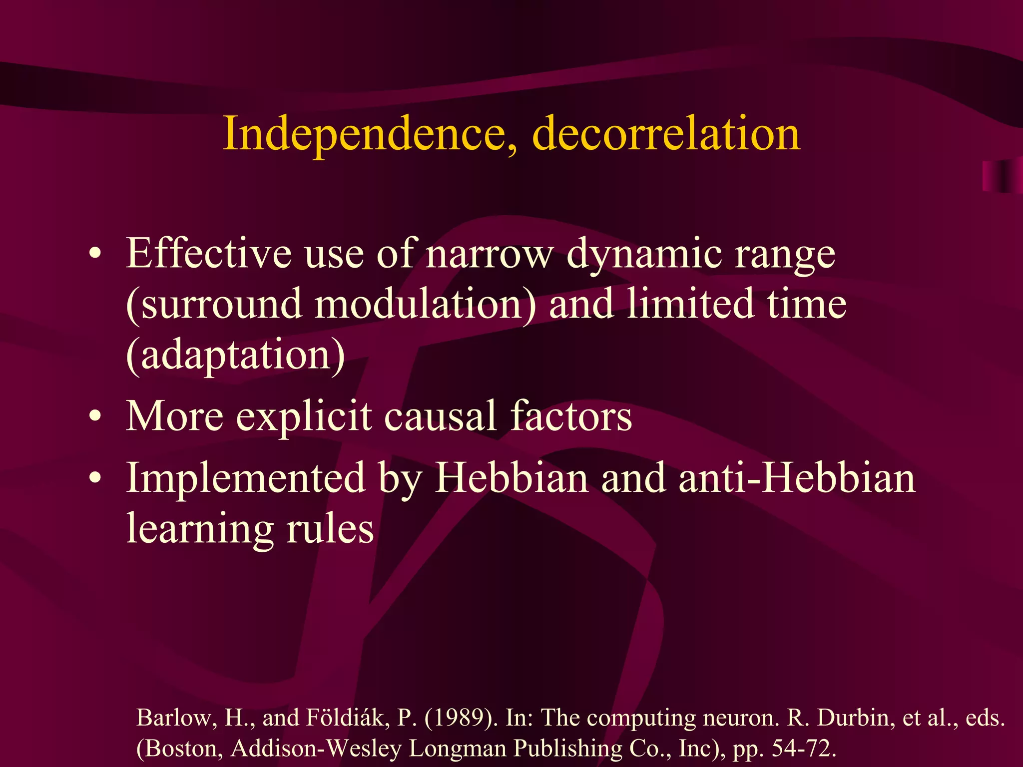 Independence, decorrelation Effective use of narrow dynamic range (surround modulation) and limited time (adaptation) More explicit causal factors Implemented by Hebbian and anti-Hebbian learning rules Barlow, H., and Földiák, P. (1989). In: The computing neuron. R. Durbin, et al., eds.  (Boston, Addison-Wesley Longman Publishing Co., Inc), pp. 54-72. 