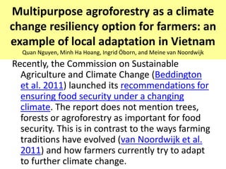 Multipurpose agroforestry as a climate
change resiliency option for farmers: an
example of local adaptation in Vietnam
  Quan Nguyen, Minh Ha Hoang, Ingrid Öborn, and Meine van Noordwijk
Recently, the Commission on Sustainable
  Agriculture and Climate Change (Beddington
  et al. 2011) launched its recommendations for
  ensuring food security under a changing
  climate. The report does not mention trees,
  forests or agroforestry as important for food
  security. This is in contrast to the ways farming
  traditions have evolved (van Noordwijk et al.
  2011) and how farmers currently try to adapt
  to further climate change.
 