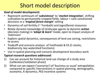 Short model description
Goal of model development:
• Represent continuum of ‘subsistence’ to ‘market integration’, shifting
   cultivation to permanently cropped fields, labour + cash constrained
   decisions in a ‘tropical forest margin’ setting
• Dynamics of soil fertility (~ Trenbath) and (agro)forest resources
• Relate dynamic knowledge of landscape agents to dynamic action
   (decision making) in ‘adopt & learn’ mode; open to impact analysis of
   ‘extension’
• Explore spatial dynamics, consequences of land use zoning, restrictions
   to access
• Tradeoff and scenario analysis of livelihoods & ES (C-stocks,
   biodiversity, key watershed functions)
• Use in spatial planning and scenario development boundary work
Typical research questions addressed:
1) Can we account for historical land use change of a study area
     (calibration/validation phase)
2) What can we expect (‘scenarios’) of ‘business as usual’ extrapolation
     compared to specific interventions in spatial planning, demographic,
     economic, K-dynamics, PES-incentive systems
 