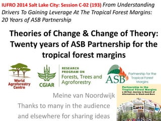 IUFRO 2014 Salt Lake City: Session C-02 (193) From Understanding 
Drivers To Gaining Leverage At The Tropical Forest Margins: 
20 Years of ASB Partnership 
Theories of Change & Change of Theory: 
Twenty years of ASB Partnership for the 
tropical forest margins 
Meine van Noordwijk 
Thanks to many in the audience 
and elsewhere for sharing ideas 
 