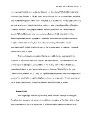 Van Noort Bulb Co. & Prolux Lighting 12


not very streamlined to what we do, but it’s great and it works well” (Rachel Colyn, personal

communication, October 2012). Not only is it cost-effective, but the postings always result in a

large number of responses. There aren’t many high level qualifications necessary for warehouse

workers, which makes Craigslist (a site that captures a wide range of people) a useful option.

“Everyone who looks for a job goes on there *because+ companies don’t want to pay for

Monster” (Rachel Colyn, personal communication, October 2012). Colyn believes that

advertising in newspapers is going extinct. However, whenever the company wants to hire

seasonal workers from Mexico, they must follow provincial guidelines that require

organizations to first place an advertisement in the local newspaper to make sure that equal

opportunity is given to locals.

          The recent recruitment process that has been added to the organization is the

expansion of the summer internship program. Rachel added that, “summer internships are

something we’re looking into. We want to look into making relationships with colleges,

especially in Ontario, to see if we can get students to do co-ops” (Rachel Colyn, Personal

Communication, October 2012). Lastly, the organization hires contract workers during the busy

seasons. Van Noort Bulb, as explained by Rachel, hires returning workers through a contractor

(40 or 50 workers in Sumas). The contractor deals with the manager in Sumas.



       Prolux Lighting

          Prolux Lighting is a smaller organization, which currently employs 14 employees.

Therefore, their process of recruitment is very different compared to Van Noort Bulb, as they

do not have a human resource department or professional who specifically deals with the
 