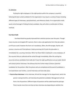 Van Noort Bulb Co. & Prolux Lighting 14


VI. Selection

       Putting the right employees in the right position within the company is essential.

Selecting the best-suited candidate for the organization may require a variety of steps including

different types of interviews, specialized tests, and reference checks. If an organization really

wants to be thorough in finding the best candidate, they will utilize a combination of these

methods.



Van Noort Bulb

           Van Noort Bulb has greatly improved their selection process over the years. Though

many resumes are dropped off in person, there is also a job application form that job seekers

can fill out as well, however this form isn’t mandatory. Often, the HR manager, Rachel, will

receive a resume and if she believes it looks promising she’ll invite the job seeker in

immediately for a courtesy interview. When Van Noort Bulb is looking for a new employee, all

the resumes that are collected will be sorted through immediately. After the sorting has

occurred and any candidates that really don’t have the right qualifications are put aside, Rachel

will conduct phone interviews. She believes that this further helps to discern potential

candidates for the position. After the phone calls are completed and the pool of candidates is

narrowed down even further, a set of interviews and tests take place.

• Face-to-face Interview: In this interview, HR and the manager for the department, which the

       person is being hired for, will interview the potential candidate. Management will ask

       from a list of questions. Different types of questions will be asked based the job type.

       There may be more than one face-to-face interview also depending on whether the
 