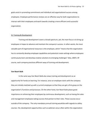 Van Noort Bulb Co. & Prolux Lighting 25


goals assist in promoting commitment and individual and organizational success among

employees. Employee performance reviews are an effective way for both organizations to

interact with their employees and work towards creating a more efficient and successful

organization.



IX. Training & Development

         Training and development covers a broad spectrum, yet, the main focus is to bring up

employees in hopes to advance and maintain the company’s success. In other words, the most

valuable part of organizational resources is the employee, which “means that the organization

has to constantly develop employee capabilities and potential create settings where employees

continuously learn and develop creative solutions to emerging challenges” (Das, 2007). Of

course, each company practices different ways of training and development.



Van Noort Bulb

         In the same way Van Noort Bulb also views training and development as an

opportunity for hands on learning. For instance, once an employee starts with the company

they are initially matched up with a current employee so that they can get a firm grasp on the

organization’s functions and processes. On the other hand, Van Noort Bulb places great

importance on enhancing their employees by continuous development, such as having the sales

and management employees taking courses that pertain to their roles. These courses occur

outside of the company. The only mandatory annual training would be with regards to safety

courses. Yet, development opportunities such as webinars occur often within the organization
 