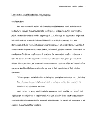 Van Noort Bulb Co. & Prolux Lighting   2




I. Introduction to Van Noort Bulb & Prolux Lighting


Van Noort Bulb

       Van Noort Bulb Co. is a plant and flower bulb wholesaler that grows and distributes

horticultural products throughout Canada. Family owned and operated, Van Noort Bulb has

grown substantially since its humble beginnings in 1928. Although the organization originated

in the Netherlands, it has also established locations in Sumas, B.C., Langley, B.C., and

Stoneycreek, Ontario. The main headquarters of the company is located in Langley. Van Noort

Bulb distributes its products to garden centers, landscapers, growers and some retail outfits all

over Canada. Combining employees at all locations, the organization employs 120 people in

total. Positions within this organization run from warehouse workers, plant growers, truck

drivers, shipper/receivers, various warehouse management positions, office workers and office

managers. Van Noort Bulb summarizes the purpose of their organization in their mission

statement:

       “We are growers and wholesalers of the highest quality horticultural products, including

       flower bulbs and perennial plants. We deliver real value and the best service in the

       industry to our customers in Canada.”

       As of the last five years, Van Noort Bulb has decided that it would greatly benefit their

organization and employees to employ an HR Manager. Rachel Colyn is Van Noort Bulb’s only

HR professional within the company and she is responsible for the design and implication of HR

practices throughout all four locations.
 