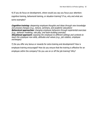 Van Noort Bulb Co. & Prolux Lighting 32


4) If you do focus on development, where would you say you focus your attention:
cognitive training, behavioral training, or situation training? If so, why and what are
some examples?


Cognitive training: deepening employee thoughts and ideas through new knowledge
and process changes (e.g., lecture, seminars, and academic education)
Behavioral approaches: changing employee behaviors through experiential exercises
(e.g., behavior modeling, role play, and team-building exercise)
Situational approach: exposing the employee to different settings and contexts to
teach the employee new skills, attitudes and values (e.g., job rotation, employee
exchanges)

7) Do you offer any bonus or rewards for extra training and development? How is
employee training encouraged? How do you ensure that the training is effective for an
employee within the company? Do you use on or off the job training? Why?
 