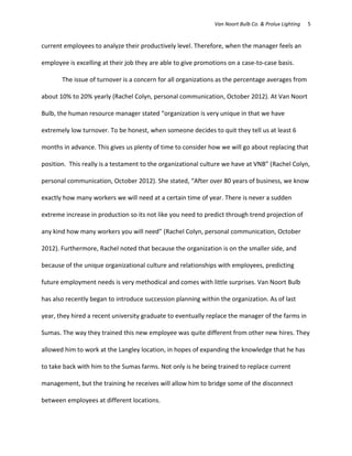 Van Noort Bulb Co. & Prolux Lighting   5


current employees to analyze their productively level. Therefore, when the manager feels an

employee is excelling at their job they are able to give promotions on a case-to-case basis.

       The issue of turnover is a concern for all organizations as the percentage averages from

about 10% to 20% yearly (Rachel Colyn, personal communication, October 2012). At Van Noort

Bulb, the human resource manager stated “organization is very unique in that we have

extremely low turnover. To be honest, when someone decides to quit they tell us at least 6

months in advance. This gives us plenty of time to consider how we will go about replacing that

position. This really is a testament to the organizational culture we have at VNB” (Rachel Colyn,

personal communication, October 2012). She stated, “After over 80 years of business, we know

exactly how many workers we will need at a certain time of year. There is never a sudden

extreme increase in production so its not like you need to predict through trend projection of

any kind how many workers you will need” (Rachel Colyn, personal communication, October

2012). Furthermore, Rachel noted that because the organization is on the smaller side, and

because of the unique organizational culture and relationships with employees, predicting

future employment needs is very methodical and comes with little surprises. Van Noort Bulb

has also recently began to introduce succession planning within the organization. As of last

year, they hired a recent university graduate to eventually replace the manager of the farms in

Sumas. The way they trained this new employee was quite different from other new hires. They

allowed him to work at the Langley location, in hopes of expanding the knowledge that he has

to take back with him to the Sumas farms. Not only is he being trained to replace current

management, but the training he receives will allow him to bridge some of the disconnect

between employees at different locations.
 