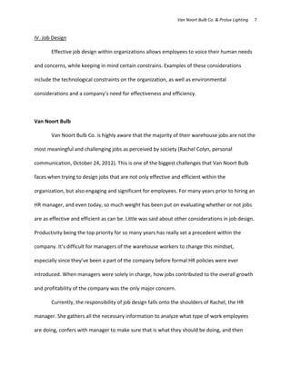 Van Noort Bulb Co. & Prolux Lighting   7


IV. Job Design

       Effective job design within organizations allows employees to voice their human needs

and concerns, while keeping in mind certain constrains. Examples of these considerations

include the technological constraints on the organization, as well as environmental

considerations and a company’s need for effectiveness and efficiency.



Van Noort Bulb

       Van Noort Bulb Co. is highly aware that the majority of their warehouse jobs are not the

most meaningful and challenging jobs as perceived by society (Rachel Colyn, personal

communication, October 24, 2012). This is one of the biggest challenges that Van Noort Bulb

faces when trying to design jobs that are not only effective and efficient within the

organization, but also engaging and significant for employees. For many years prior to hiring an

HR manager, and even today, so much weight has been put on evaluating whether or not jobs

are as effective and efficient as can be. Little was said about other considerations in job design.

Productivity being the top priority for so many years has really set a precedent within the

company. It’s difficult for managers of the warehouse workers to change this mindset,

especially since they’ve been a part of the company before formal HR policies were ever

introduced. When managers were solely in charge, how jobs contributed to the overall growth

and profitability of the company was the only major concern.

       Currently, the responsibility of job design falls onto the shoulders of Rachel, the HR

manager. She gathers all the necessary information to analyze what type of work employees

are doing, confers with manager to make sure that is what they should be doing, and then
 