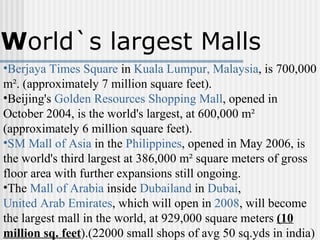 Berjaya Times Square  in  Kuala Lumpur, Malaysia , is 700,000 m². (approximately 7 million square feet).  Beijing's  Golden Resources Shopping Mall , opened in October 2004, is the world's largest, at 600,000 m² (approximately 6 million square feet).  SM Mall of Asia  in the  Philippines , opened in May 2006, is the world's third largest at 386,000 m² square meters of gross floor area with further expansions still ongoing.  The  Mall of Arabia  inside  Dubailand  in  Dubai ,  United Arab Emirates , which will open in  2008 , will become the largest mall in the world, at 929,000 square meters  (10 million sq. feet ).(22000 small shops of avg 50 sq.yds in india)  W orld`s largest Malls 