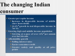 The changing Indian consumer Greater per capita income Increase in disposable income of middle class households 20.9%* growth in real disposable income in ’99-’03. Growing high and middle income population Growing at a pace of over 10%* per annum over last decade  Affordability growth Falling interest rates Easier consumer credit Greater variety and quality at all price points † From Euromonitor Retail Survey 
