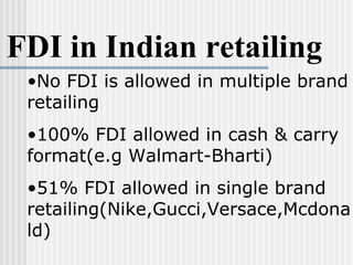 FDI in Indian retailing No FDI is allowed in multiple brand retailing 100% FDI allowed in cash & carry format(e.g Walmart-Bharti) 51% FDI allowed in single brand retailing(Nike,Gucci,Versace,Mcdonald) 