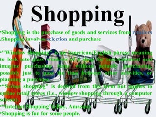 Shopping is the purchase of goods and services from  retailers .Shopping involves  selection  and purchase "Window shopping" is an American/English phrase meaning to look into glass windows of a shop for entertainment and imagine purchasing items without actually purchasing, possibly just to pass the time between other activities, or planning a purchase.  “ Screen shopping" is derived from this term but applies to online retail stores (i.e., window shopping through a computer screen). “ Internet Shopping”(eBay, Amazon) Shopping is fun for some people.  Shopping 