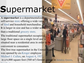 S upermarket A   supermarket  is a departmentalized  self-service  store  offering a wide variety  of  food  and household merchandise.  I t is larger in size and has a wider selection  than a traditional  grocery store .   T he traditional supermarket occupies a  large floor space on a single level and is situated near a residential area in order to be  convenient to consumers   T he first true supermarket in the United States  was opened by ex- Kroger  employee  Michael J. Cullen , on  August 4 ,  1937 , in a 6,000 square foot (560 m²) former garage in  Jamaica, Queens ,  New York   