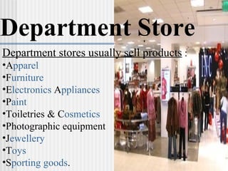 Department Store Department stores usually sell products  : A pparel   F urniture   E lectronics  A ppliances P aint Toiletries & C osmetics   Photographic equipment J ewellery   T oys S porting goods .  