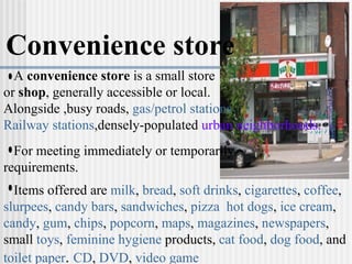 Convenience store A  convenience store  is a small store  or  shop , generally accessible or local. Alongside ,busy roads,  gas/petrol stations .  Railway stations ,densely-populated  urban neighborhoods. Items offered are  milk ,  bread ,  soft drinks ,  cigarettes ,  coffee ,  slurpees ,  candy bars ,  sandwiches ,  pizza   hot dogs ,  ice cream ,  candy ,  gum ,  chips ,  popcorn ,  maps ,  magazines ,  newspapers , small  toys ,  feminine hygiene  products,  cat food ,  dog food , and  toilet paper .  CD ,  DVD ,  video game   For meeting immediately or temporarily requirements. 