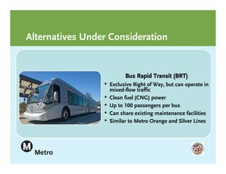 Alternatives Under Consideration


                         Bus Rapid Transit (BRT)
                 • Exclusive Right of Way, but can operate in
                  .mixed-flow traffic
                 • Clean fuel (CNG) power
                 • Up to 100 passengers per bus
                 • Can share existing maintenance facilities
                 • Similar to Metro Orange and Silver Lines
 