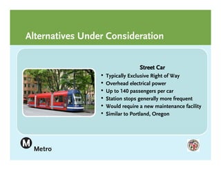 Alternatives Under Consideration


                                   Street Car
                 •   Typically Exclusive Right of Way
                 •   Overhead electrical power
                 •   Up to 140 passengers per car
                 •   Station stops generally more frequent
                 •   Would require a new maintenance facility
                 •   Similar to Portland, Oregon
 