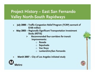 Project History – East San Fernando
Valley North-South Rapidways
 • July 2000 – Traffic Congestion Relief Program (TCRP) earmark of
               $100 million
 • May 2003 – Regionally Significant Transportation Investment
               Study (RSTIS)
             Recommended four corridors for transit
                  improvements:
                       o Reseda
                       o Sepulveda
                       o Van Nuys
                       o Lankershim/San Fernando

 •   March 2007 – City of Los Angeles initiated study
 